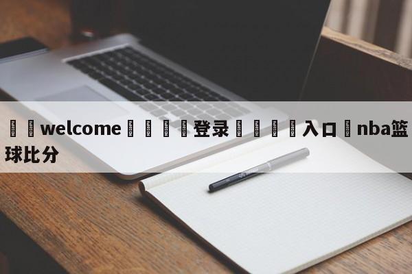 ⚛️welcome👎登录🆚入口✋nba篮球比分