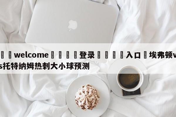 ⚛️welcome👎登录🆚入口✋埃弗顿vs托特纳姆热刺大小球预测