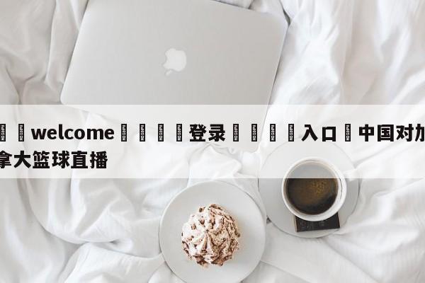 ⚛️welcome👎登录🆚入口✋中国对加拿大篮球直播