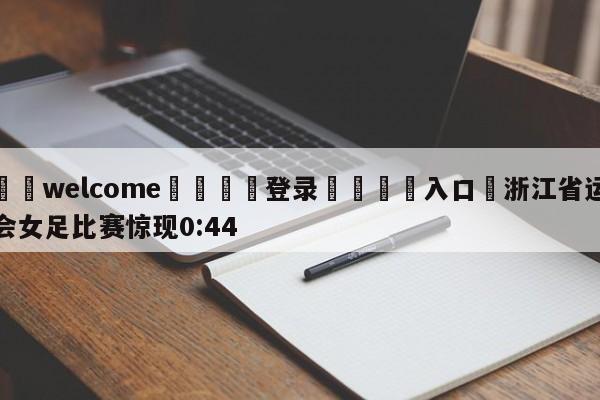 ⚛️welcome👎登录🆚入口✋浙江省运会女足比赛惊现0:44