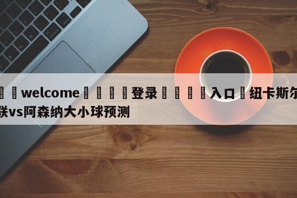 ⚛️welcome👎登录🆚入口✋纽卡斯尔联vs阿森纳大小球预测