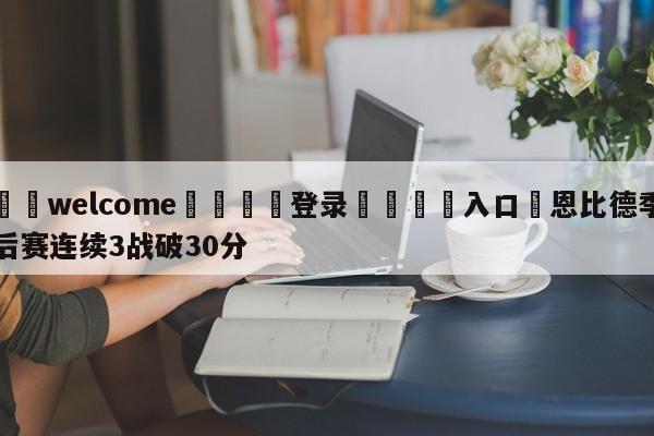 ⚛️welcome👎登录🆚入口✋恩比德季后赛连续3战破30分