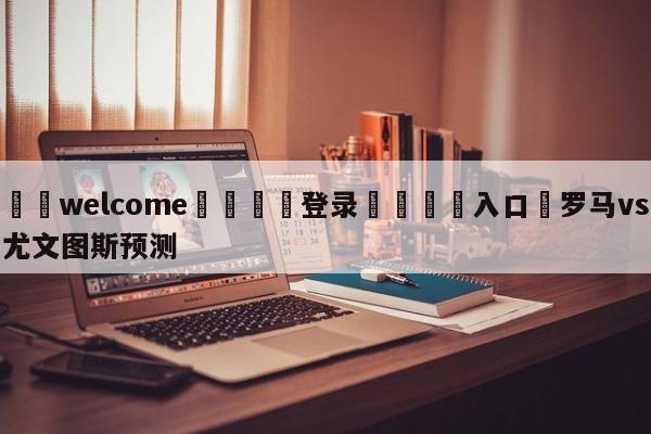 ⚛️welcome👎登录🆚入口✋罗马vs尤文图斯预测