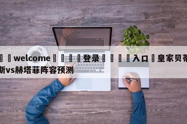 ⚛️welcome👎登录🆚入口✋皇家贝蒂斯vs赫塔菲阵容预测