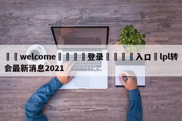 ⚛️welcome👎登录🆚入口✋lpl转会最新消息2021