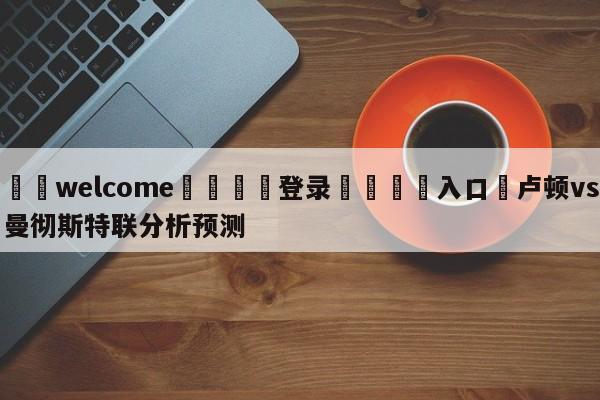 ⚛️welcome👎登录🆚入口✋卢顿vs曼彻斯特联分析预测