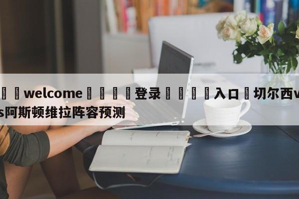 ⚛️welcome👎登录🆚入口✋切尔西vs阿斯顿维拉阵容预测