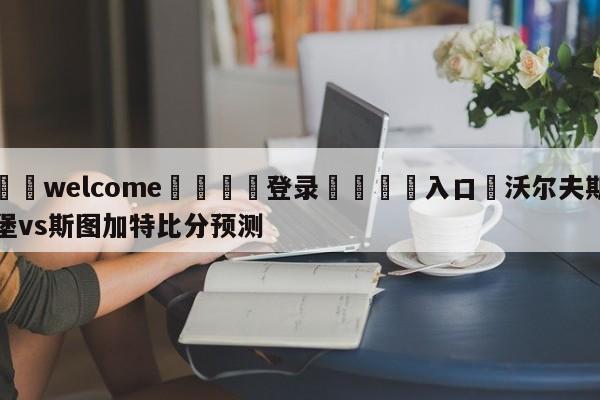 ⚛️welcome👎登录🆚入口✋沃尔夫斯堡vs斯图加特比分预测