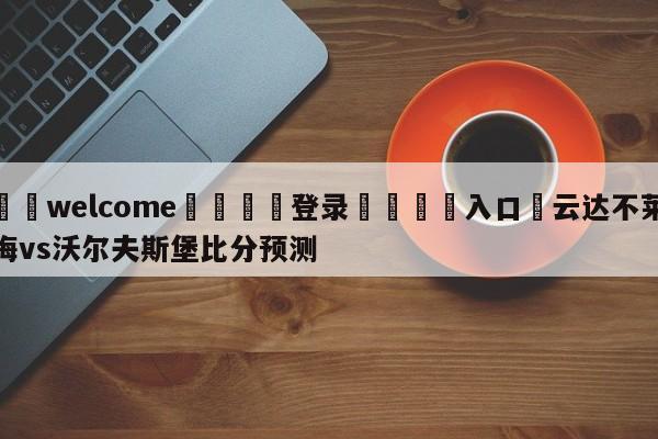 ⚛️welcome👎登录🆚入口✋云达不莱梅vs沃尔夫斯堡比分预测