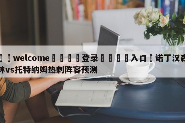 ⚛️welcome👎登录🆚入口✋诺丁汉森林vs托特纳姆热刺阵容预测