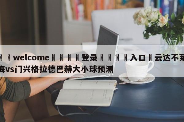 ⚛️welcome👎登录🆚入口✋云达不莱梅vs门兴格拉德巴赫大小球预测