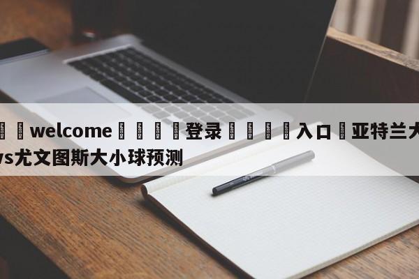 ⚛️welcome👎登录🆚入口✋亚特兰大vs尤文图斯大小球预测