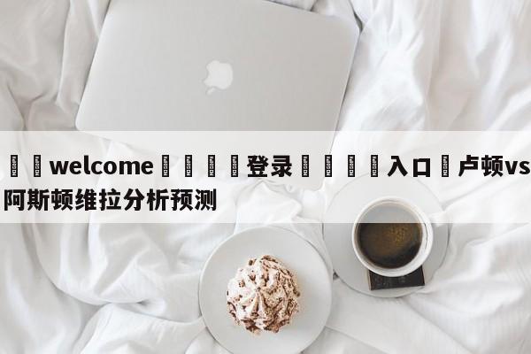 ⚛️welcome👎登录🆚入口✋卢顿vs阿斯顿维拉分析预测