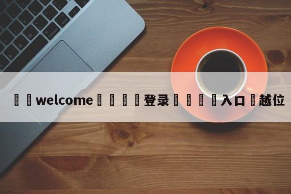 ⚛️welcome👎登录🆚入口✋越位