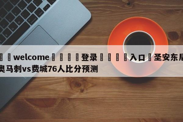 ⚛️welcome👎登录🆚入口✋圣安东尼奥马刺vs费城76人比分预测