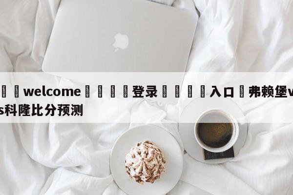 ⚛️welcome👎登录🆚入口✋弗赖堡vs科隆比分预测