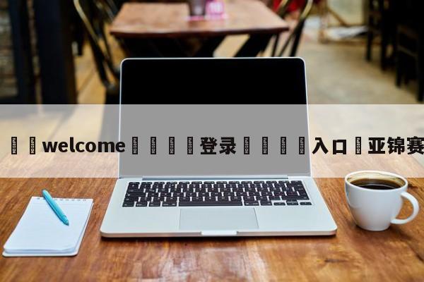 ⚛️welcome👎登录🆚入口✋亚锦赛