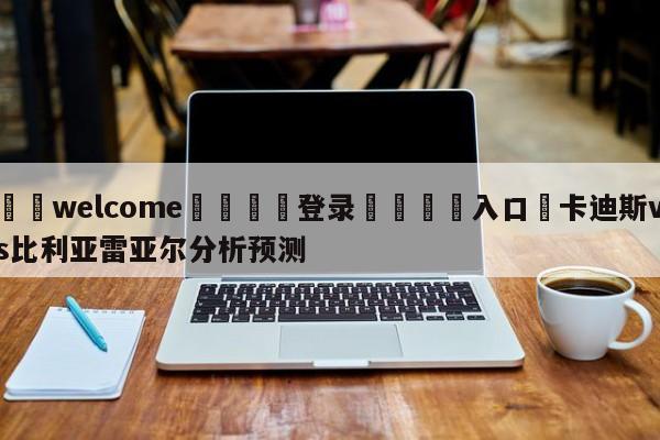 ⚛️welcome👎登录🆚入口✋卡迪斯vs比利亚雷亚尔分析预测