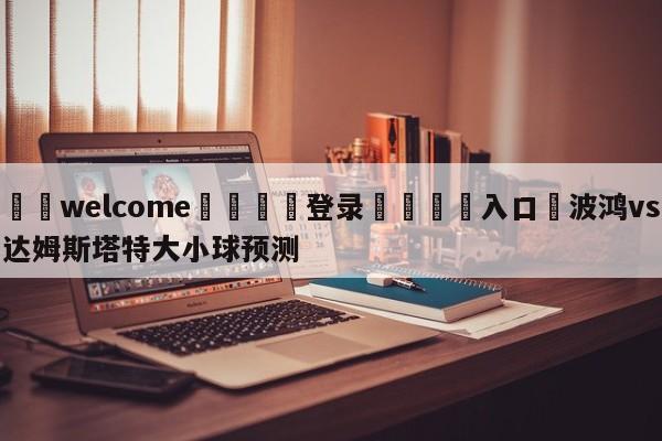 ⚛️welcome👎登录🆚入口✋波鸿vs达姆斯塔特大小球预测