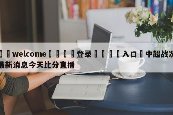 ⚛️welcome👎登录🆚入口✋中超战况最新消息今天比分直播