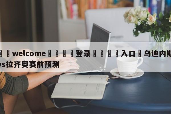 ⚛️welcome👎登录🆚入口✋乌迪内斯vs拉齐奥赛前预测