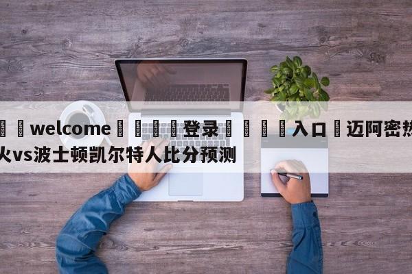 ⚛️welcome👎登录🆚入口✋迈阿密热火vs波士顿凯尔特人比分预测