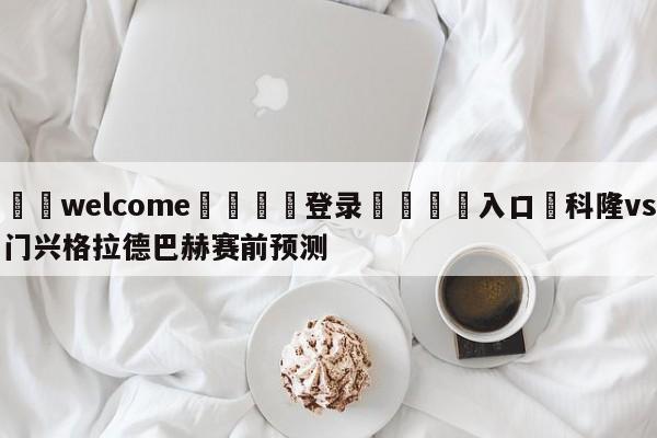 ⚛️welcome👎登录🆚入口✋科隆vs门兴格拉德巴赫赛前预测