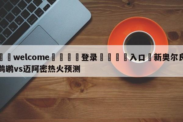 ⚛️welcome👎登录🆚入口✋新奥尔良鹈鹕vs迈阿密热火预测