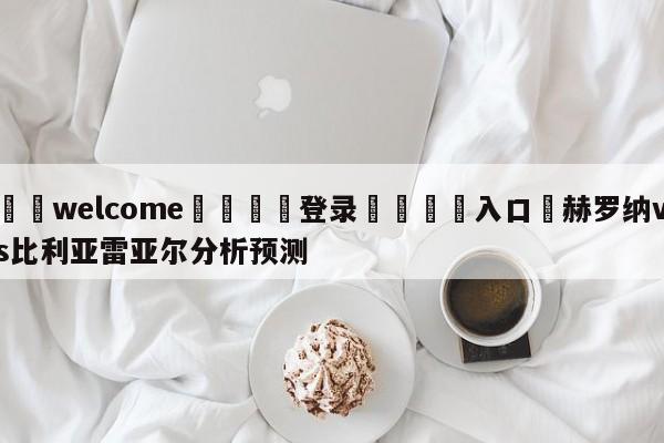 ⚛️welcome👎登录🆚入口✋赫罗纳vs比利亚雷亚尔分析预测