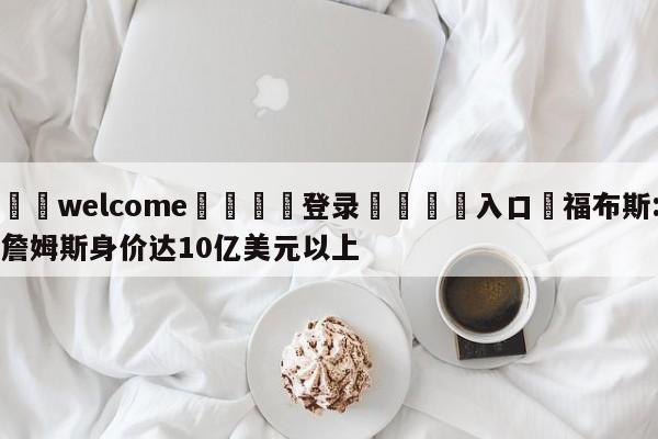 ⚛️welcome👎登录🆚入口✋福布斯:詹姆斯身价达10亿美元以上