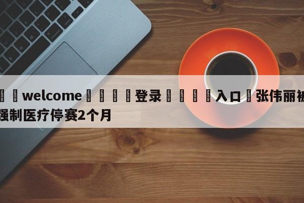 ⚛️welcome👎登录🆚入口✋张伟丽被强制医疗停赛2个月