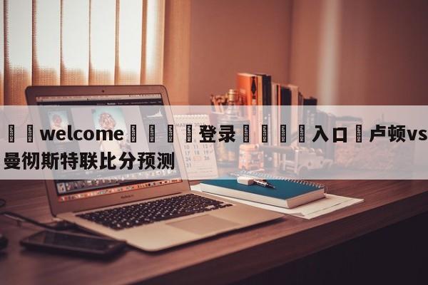 ⚛️welcome👎登录🆚入口✋卢顿vs曼彻斯特联比分预测