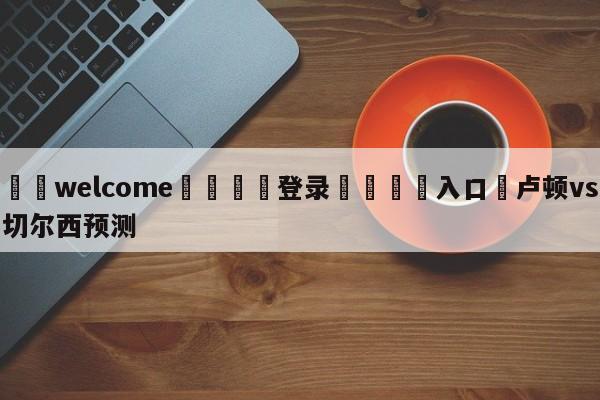 ⚛️welcome👎登录🆚入口✋卢顿vs切尔西预测