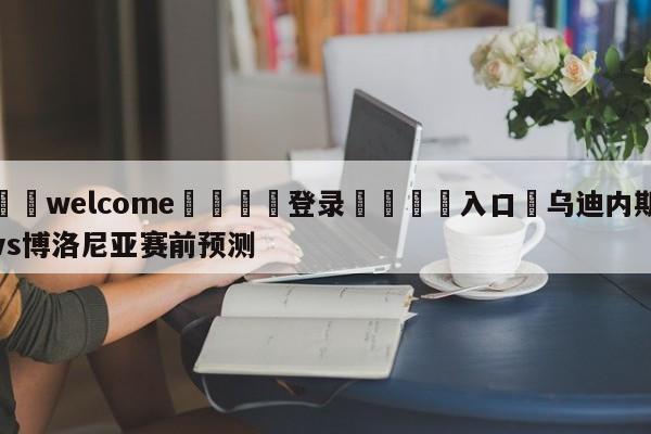 ⚛️welcome👎登录🆚入口✋乌迪内斯vs博洛尼亚赛前预测