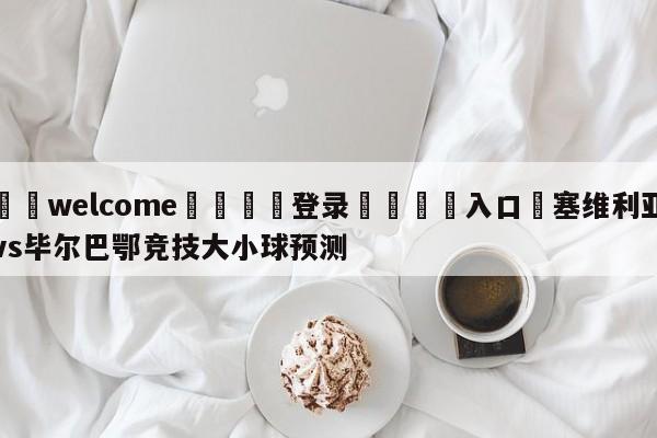 ⚛️welcome👎登录🆚入口✋塞维利亚vs毕尔巴鄂竞技大小球预测