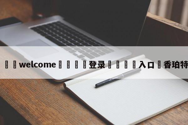 ⚛️welcome👎登录🆚入口✋香珀特