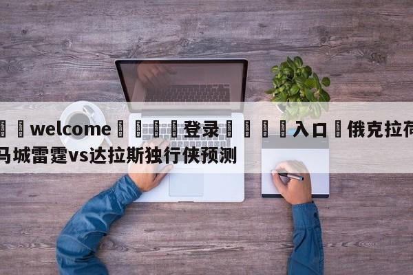 ⚛️welcome👎登录🆚入口✋俄克拉荷马城雷霆vs达拉斯独行侠预测