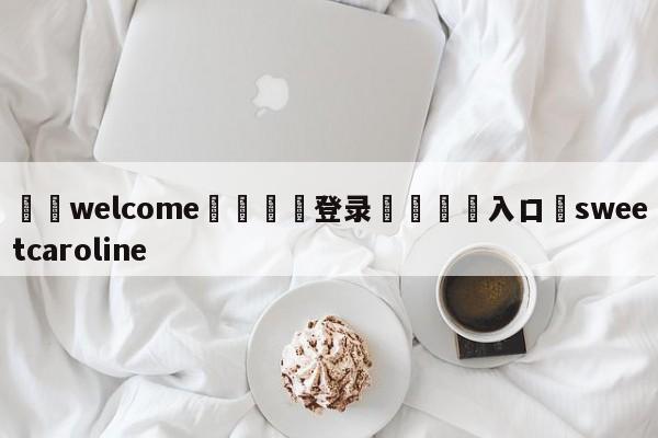 ⚛️welcome👎登录🆚入口✋sweetcaroline