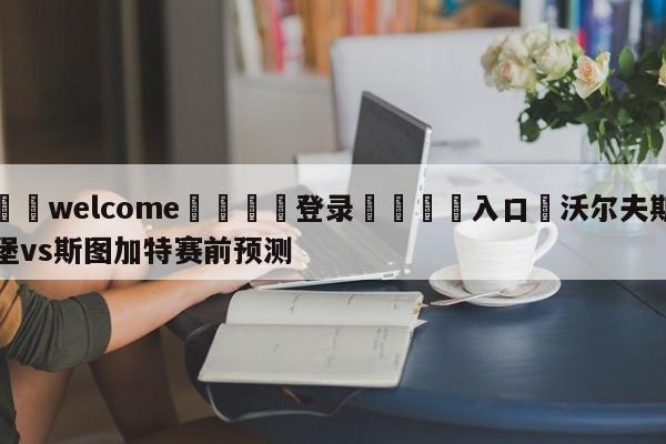 ⚛️welcome👎登录🆚入口✋沃尔夫斯堡vs斯图加特赛前预测