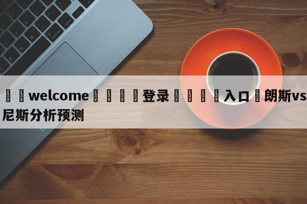 ⚛️welcome👎登录🆚入口✋朗斯vs尼斯分析预测