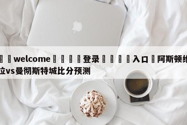 ⚛️welcome👎登录🆚入口✋阿斯顿维拉vs曼彻斯特城比分预测