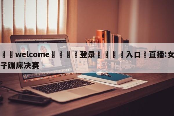 ⚛️welcome👎登录🆚入口✋直播:女子蹦床决赛