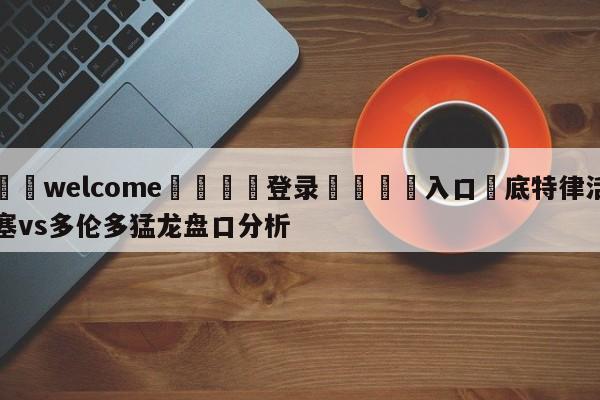 ⚛️welcome👎登录🆚入口✋底特律活塞vs多伦多猛龙盘口分析