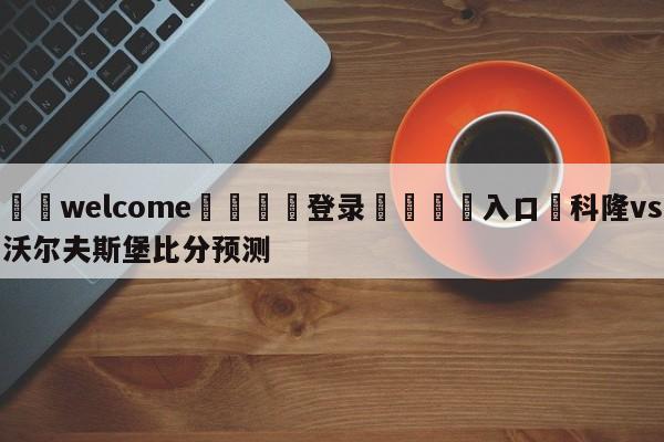 ⚛️welcome👎登录🆚入口✋科隆vs沃尔夫斯堡比分预测