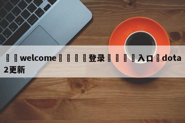 ⚛️welcome👎登录🆚入口✋dota2更新