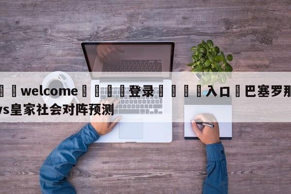 ⚛️welcome👎登录🆚入口✋巴塞罗那vs皇家社会对阵预测