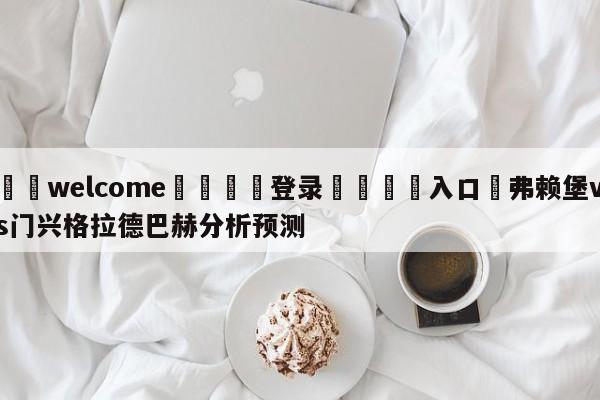 ⚛️welcome👎登录🆚入口✋弗赖堡vs门兴格拉德巴赫分析预测