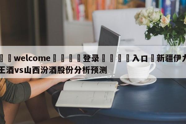 ⚛️welcome👎登录🆚入口✋新疆伊力王酒vs山西汾酒股份分析预测