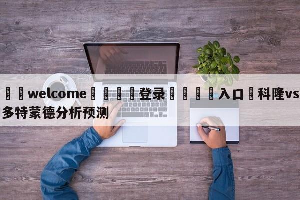 ⚛️welcome👎登录🆚入口✋科隆vs多特蒙德分析预测