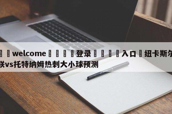 ⚛️welcome👎登录🆚入口✋纽卡斯尔联vs托特纳姆热刺大小球预测